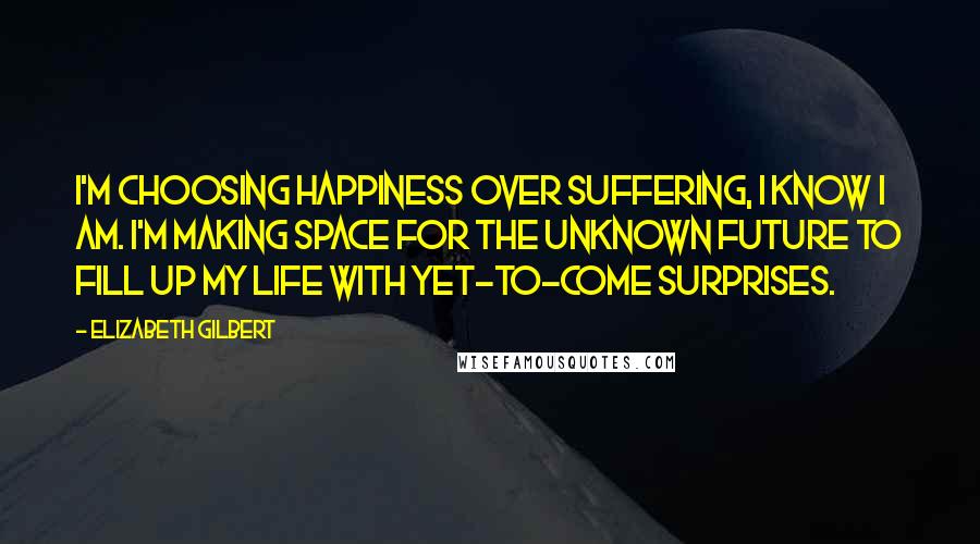 Elizabeth Gilbert Quotes: I'm choosing happiness over suffering, I know I am. I'm making space for the unknown future to fill up my life with yet-to-come surprises.