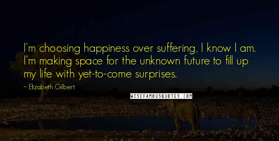 Elizabeth Gilbert Quotes: I'm choosing happiness over suffering, I know I am. I'm making space for the unknown future to fill up my life with yet-to-come surprises.