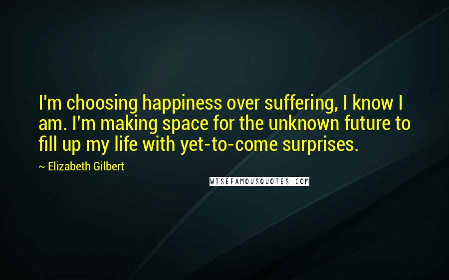 Elizabeth Gilbert Quotes: I'm choosing happiness over suffering, I know I am. I'm making space for the unknown future to fill up my life with yet-to-come surprises.