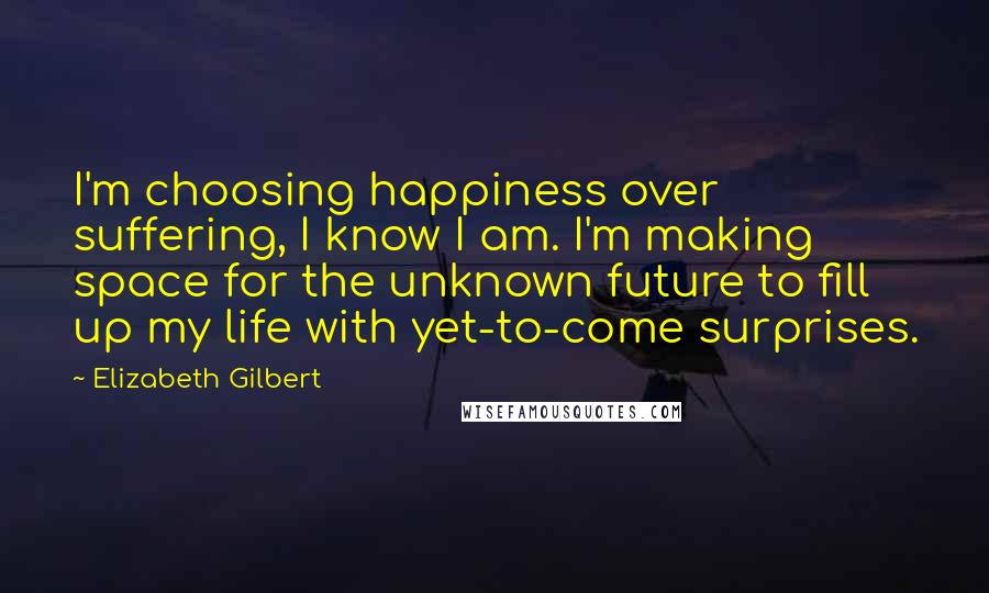 Elizabeth Gilbert Quotes: I'm choosing happiness over suffering, I know I am. I'm making space for the unknown future to fill up my life with yet-to-come surprises.