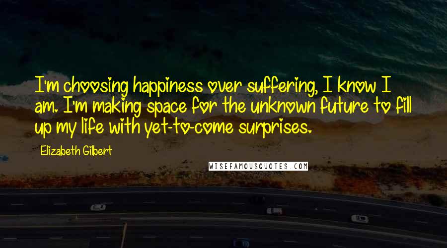 Elizabeth Gilbert Quotes: I'm choosing happiness over suffering, I know I am. I'm making space for the unknown future to fill up my life with yet-to-come surprises.