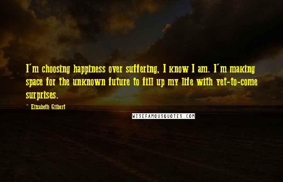 Elizabeth Gilbert Quotes: I'm choosing happiness over suffering, I know I am. I'm making space for the unknown future to fill up my life with yet-to-come surprises.