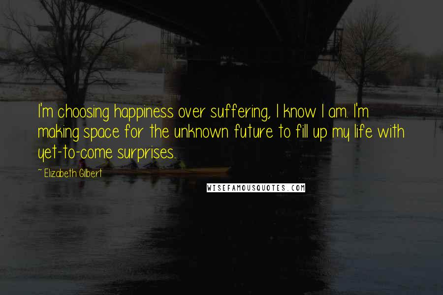 Elizabeth Gilbert Quotes: I'm choosing happiness over suffering, I know I am. I'm making space for the unknown future to fill up my life with yet-to-come surprises.