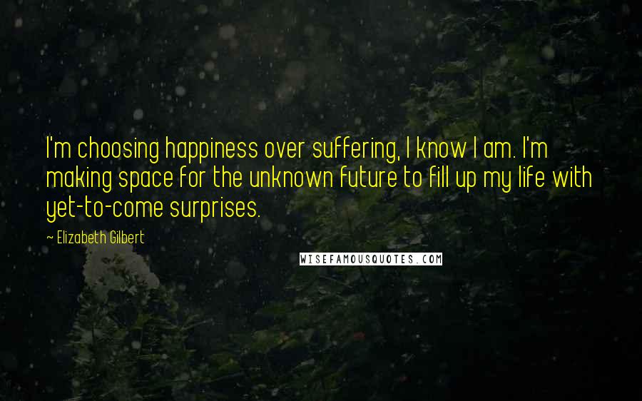 Elizabeth Gilbert Quotes: I'm choosing happiness over suffering, I know I am. I'm making space for the unknown future to fill up my life with yet-to-come surprises.