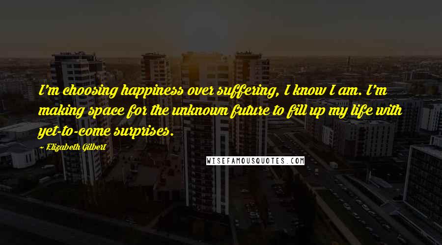 Elizabeth Gilbert Quotes: I'm choosing happiness over suffering, I know I am. I'm making space for the unknown future to fill up my life with yet-to-come surprises.