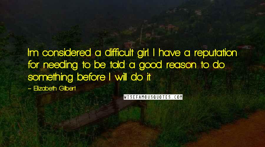 Elizabeth Gilbert Quotes: I'm considered a difficult girl. I have a reputation for needing to be told a good reason to do something before I will do it.