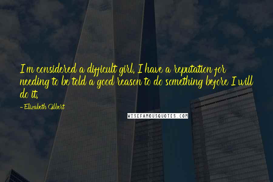 Elizabeth Gilbert Quotes: I'm considered a difficult girl. I have a reputation for needing to be told a good reason to do something before I will do it.