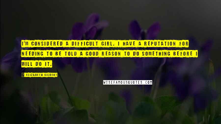 Elizabeth Gilbert Quotes: I'm considered a difficult girl. I have a reputation for needing to be told a good reason to do something before I will do it.