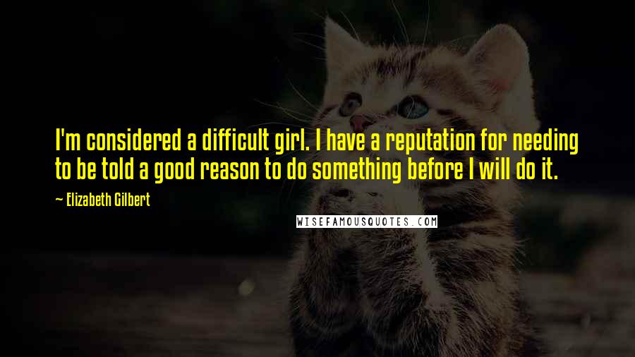 Elizabeth Gilbert Quotes: I'm considered a difficult girl. I have a reputation for needing to be told a good reason to do something before I will do it.