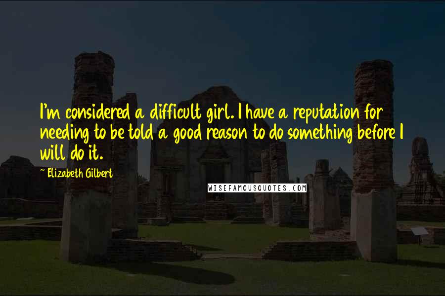 Elizabeth Gilbert Quotes: I'm considered a difficult girl. I have a reputation for needing to be told a good reason to do something before I will do it.