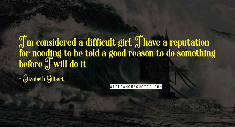Elizabeth Gilbert Quotes: I'm considered a difficult girl. I have a reputation for needing to be told a good reason to do something before I will do it.