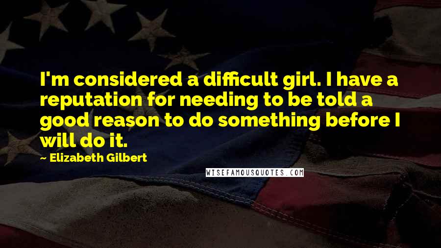 Elizabeth Gilbert Quotes: I'm considered a difficult girl. I have a reputation for needing to be told a good reason to do something before I will do it.