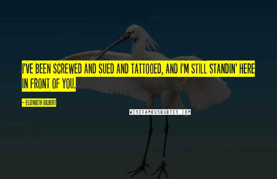 Elizabeth Gilbert Quotes: I've been screwed and sued and tattooed, and I'm still standin' here in front of you.