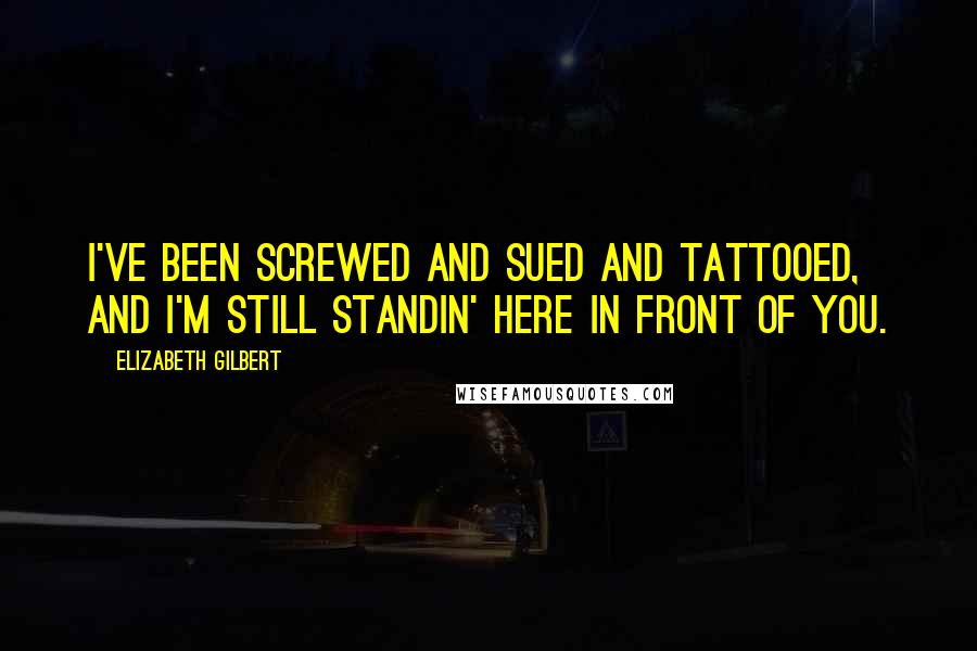 Elizabeth Gilbert Quotes: I've been screwed and sued and tattooed, and I'm still standin' here in front of you.