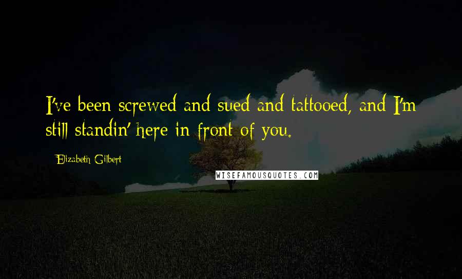 Elizabeth Gilbert Quotes: I've been screwed and sued and tattooed, and I'm still standin' here in front of you.