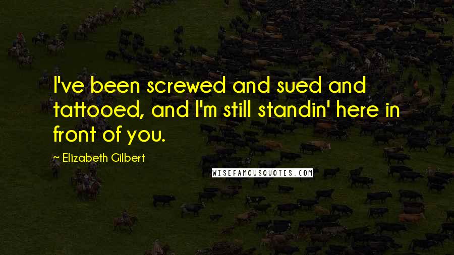 Elizabeth Gilbert Quotes: I've been screwed and sued and tattooed, and I'm still standin' here in front of you.