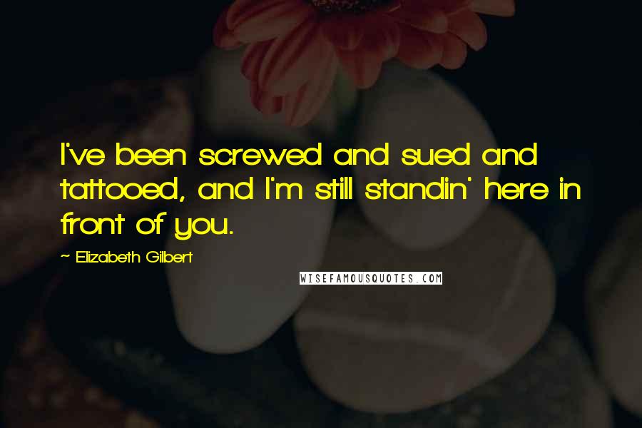 Elizabeth Gilbert Quotes: I've been screwed and sued and tattooed, and I'm still standin' here in front of you.