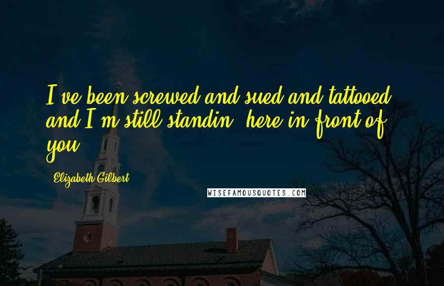 Elizabeth Gilbert Quotes: I've been screwed and sued and tattooed, and I'm still standin' here in front of you.