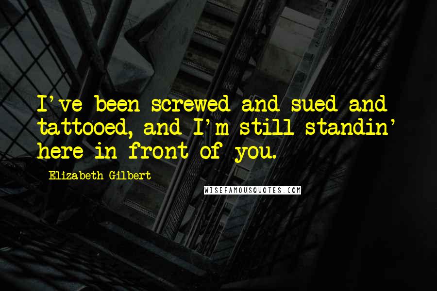 Elizabeth Gilbert Quotes: I've been screwed and sued and tattooed, and I'm still standin' here in front of you.