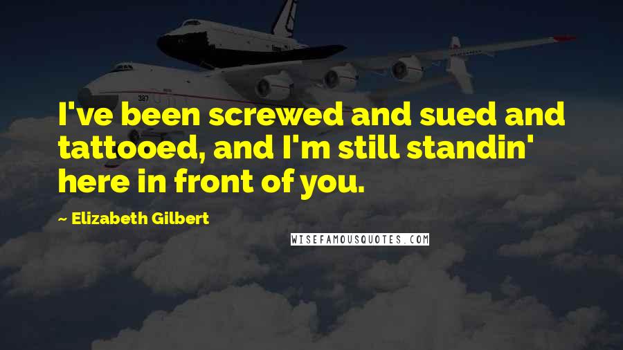 Elizabeth Gilbert Quotes: I've been screwed and sued and tattooed, and I'm still standin' here in front of you.