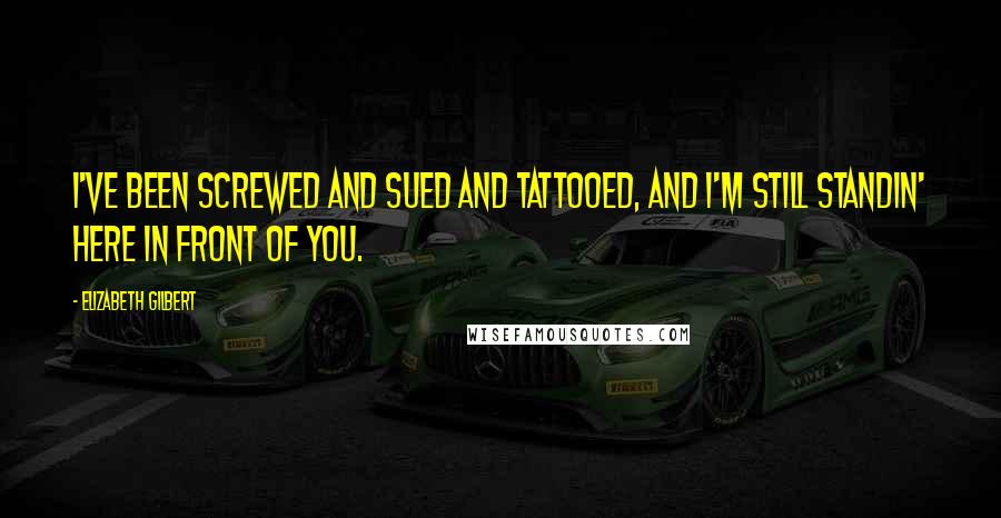 Elizabeth Gilbert Quotes: I've been screwed and sued and tattooed, and I'm still standin' here in front of you.