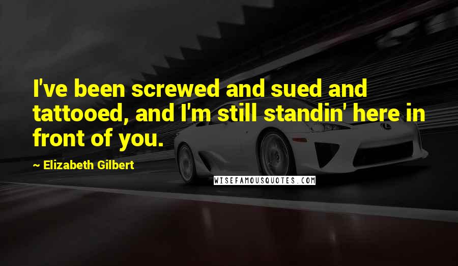 Elizabeth Gilbert Quotes: I've been screwed and sued and tattooed, and I'm still standin' here in front of you.