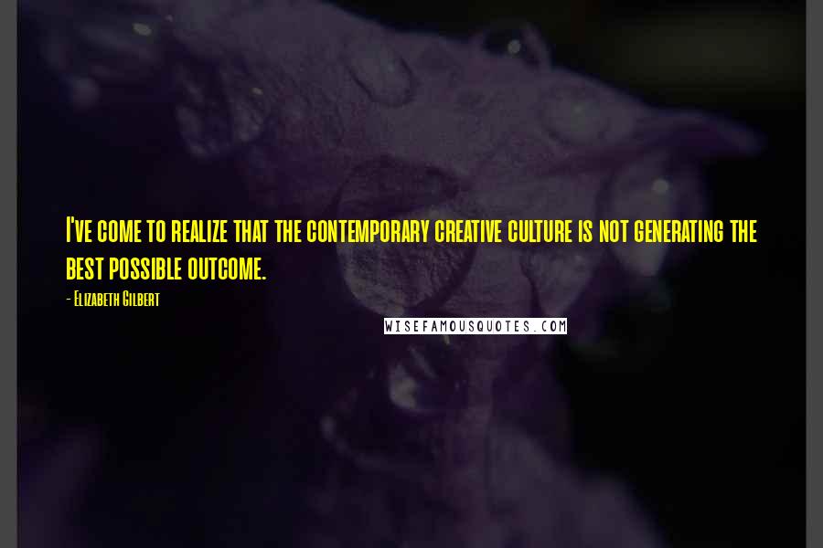 Elizabeth Gilbert Quotes: I've come to realize that the contemporary creative culture is not generating the best possible outcome.