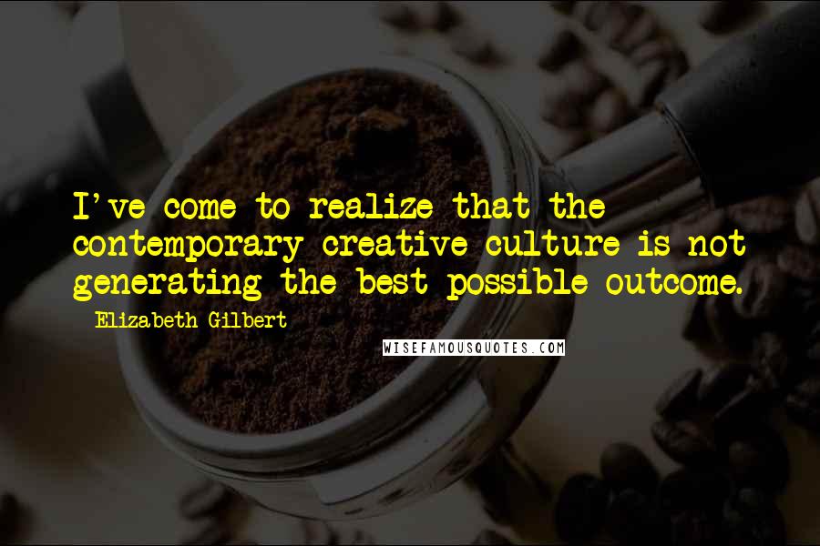Elizabeth Gilbert Quotes: I've come to realize that the contemporary creative culture is not generating the best possible outcome.