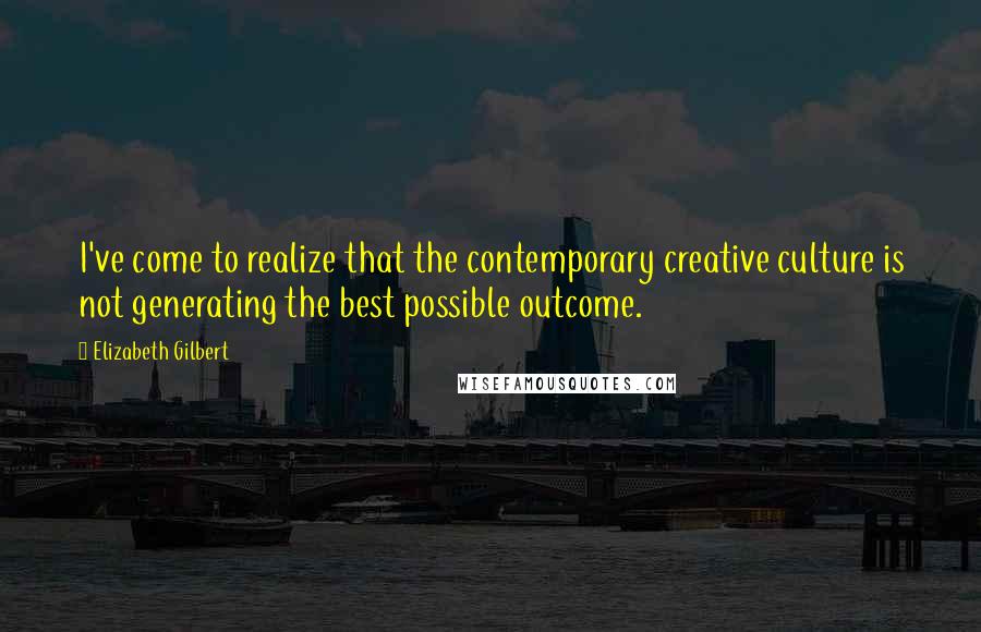 Elizabeth Gilbert Quotes: I've come to realize that the contemporary creative culture is not generating the best possible outcome.