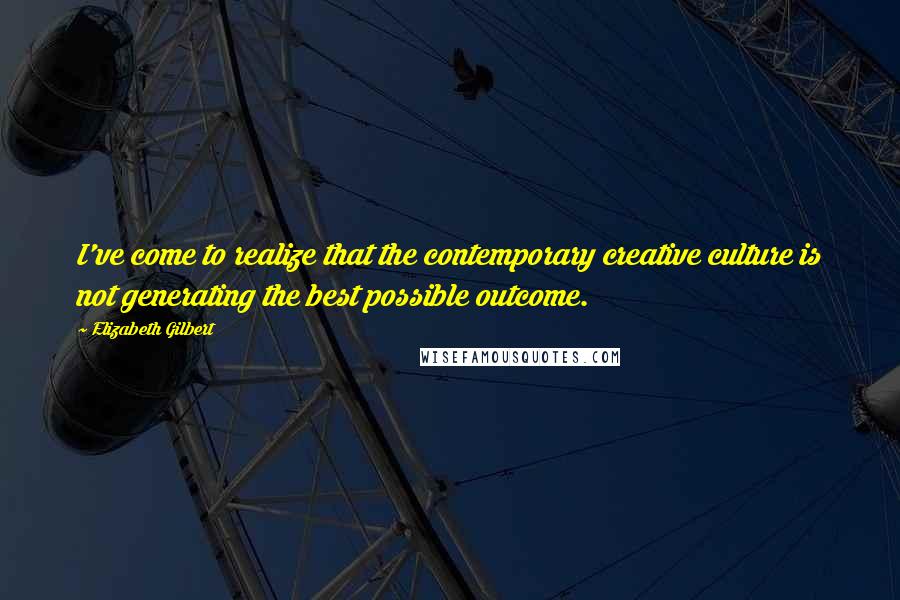 Elizabeth Gilbert Quotes: I've come to realize that the contemporary creative culture is not generating the best possible outcome.