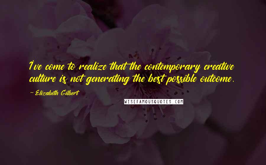 Elizabeth Gilbert Quotes: I've come to realize that the contemporary creative culture is not generating the best possible outcome.