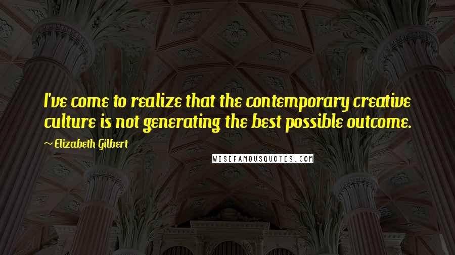 Elizabeth Gilbert Quotes: I've come to realize that the contemporary creative culture is not generating the best possible outcome.
