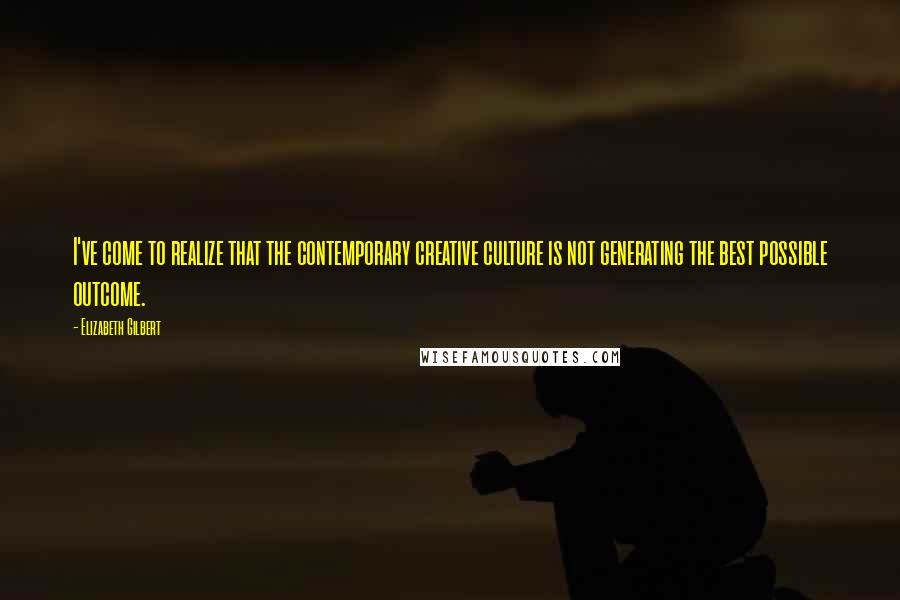 Elizabeth Gilbert Quotes: I've come to realize that the contemporary creative culture is not generating the best possible outcome.