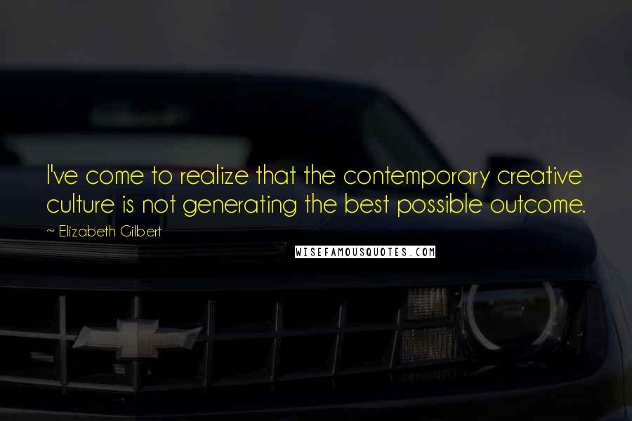 Elizabeth Gilbert Quotes: I've come to realize that the contemporary creative culture is not generating the best possible outcome.