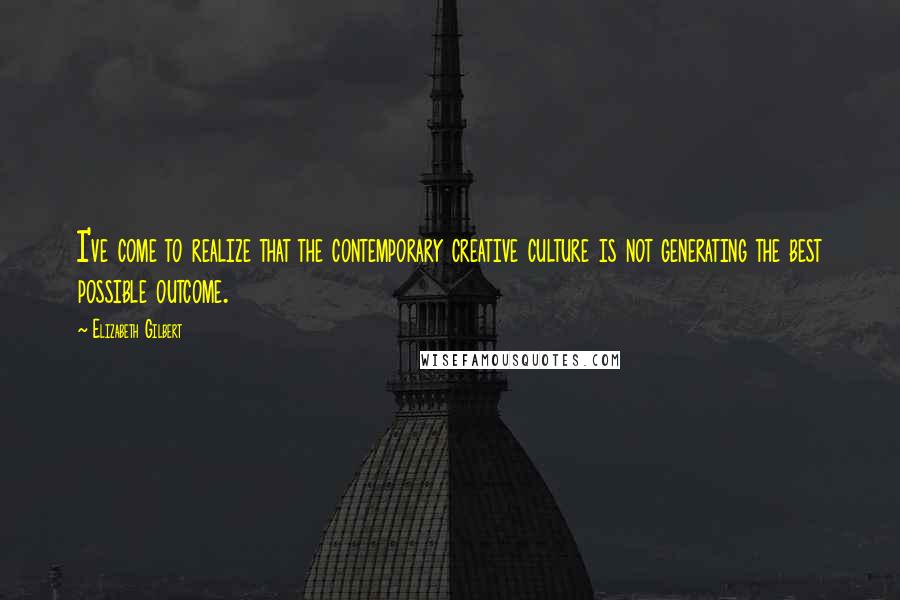 Elizabeth Gilbert Quotes: I've come to realize that the contemporary creative culture is not generating the best possible outcome.