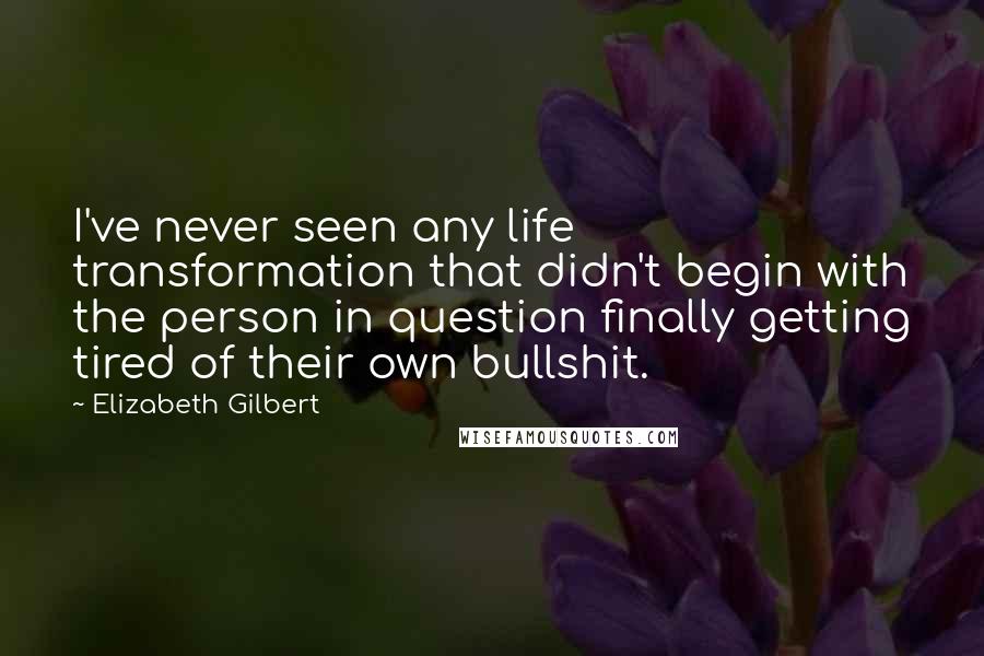 Elizabeth Gilbert Quotes: I've never seen any life transformation that didn't begin with the person in question finally getting tired of their own bullshit.