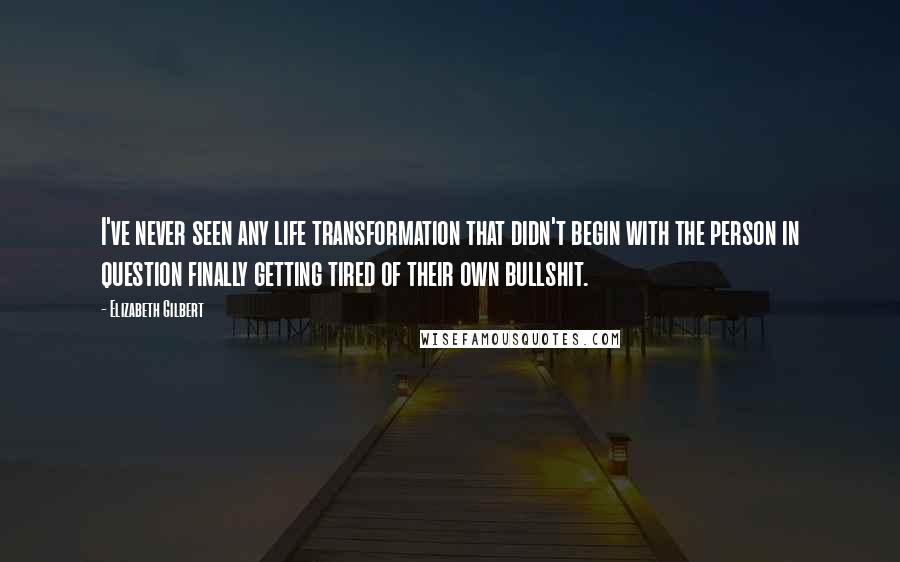 Elizabeth Gilbert Quotes: I've never seen any life transformation that didn't begin with the person in question finally getting tired of their own bullshit.