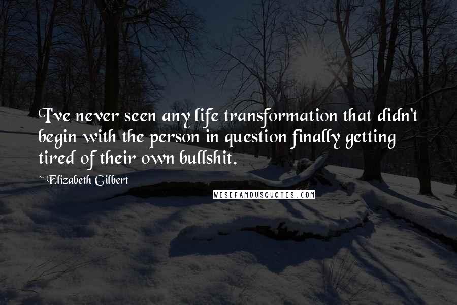 Elizabeth Gilbert Quotes: I've never seen any life transformation that didn't begin with the person in question finally getting tired of their own bullshit.