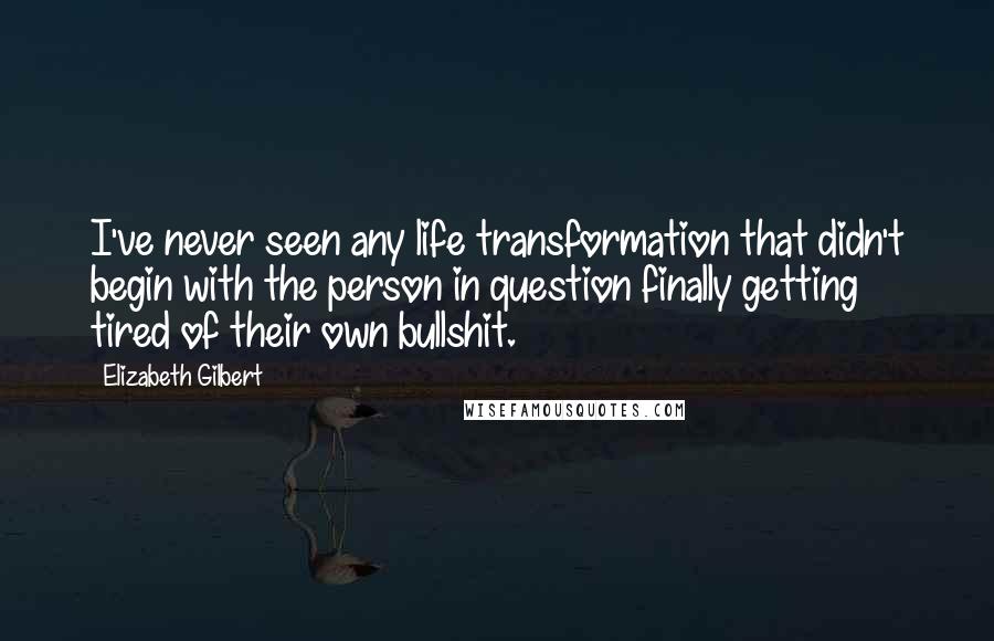 Elizabeth Gilbert Quotes: I've never seen any life transformation that didn't begin with the person in question finally getting tired of their own bullshit.