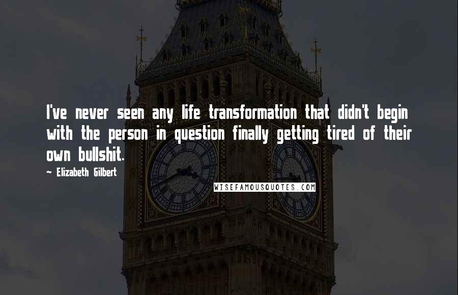 Elizabeth Gilbert Quotes: I've never seen any life transformation that didn't begin with the person in question finally getting tired of their own bullshit.