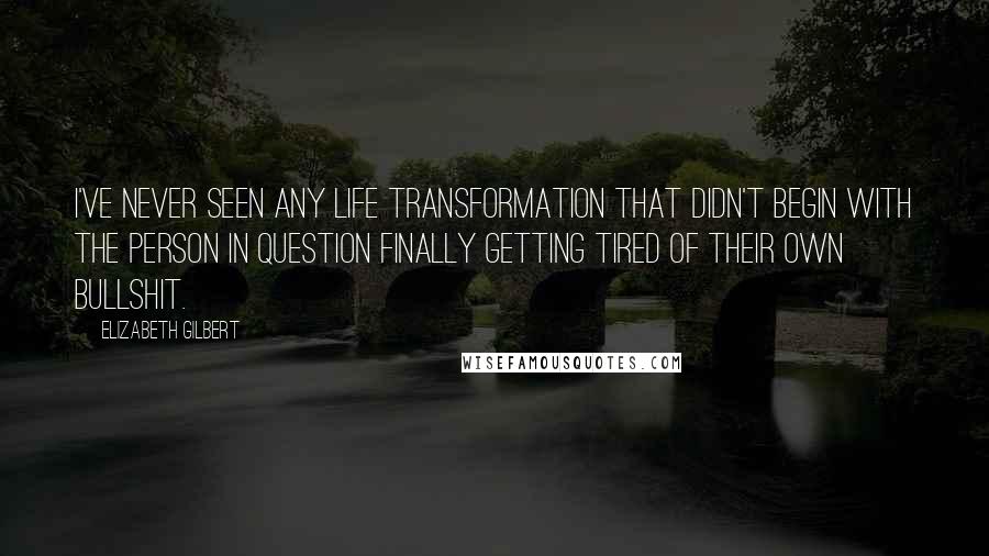 Elizabeth Gilbert Quotes: I've never seen any life transformation that didn't begin with the person in question finally getting tired of their own bullshit.