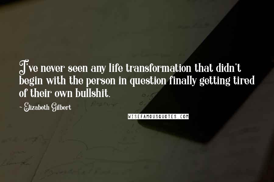 Elizabeth Gilbert Quotes: I've never seen any life transformation that didn't begin with the person in question finally getting tired of their own bullshit.