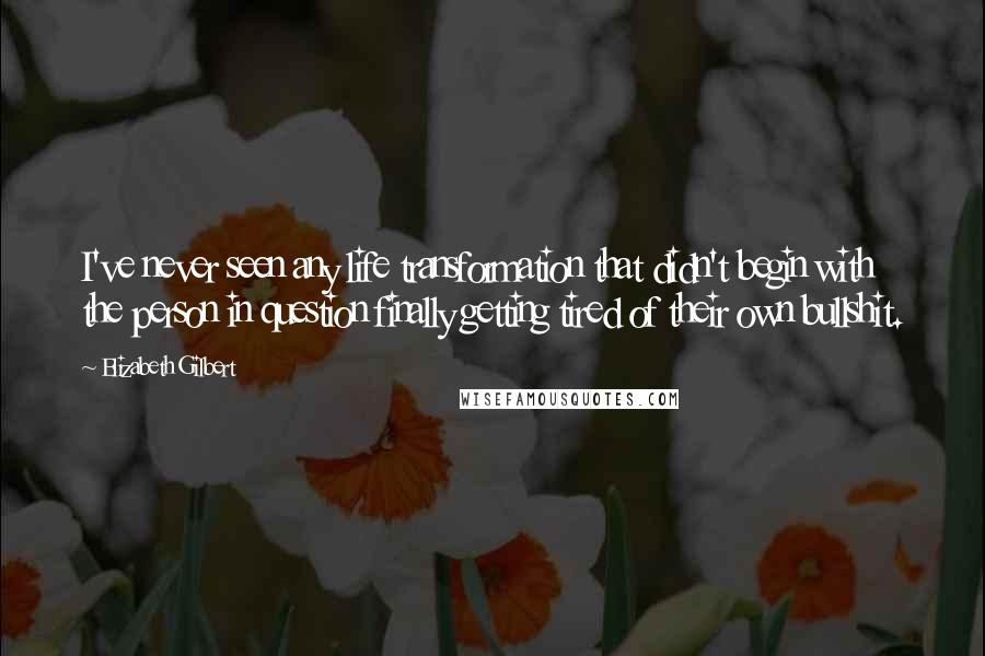 Elizabeth Gilbert Quotes: I've never seen any life transformation that didn't begin with the person in question finally getting tired of their own bullshit.