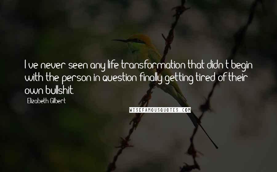 Elizabeth Gilbert Quotes: I've never seen any life transformation that didn't begin with the person in question finally getting tired of their own bullshit.