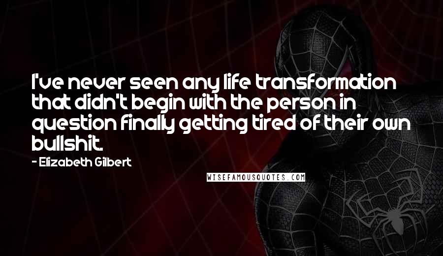 Elizabeth Gilbert Quotes: I've never seen any life transformation that didn't begin with the person in question finally getting tired of their own bullshit.