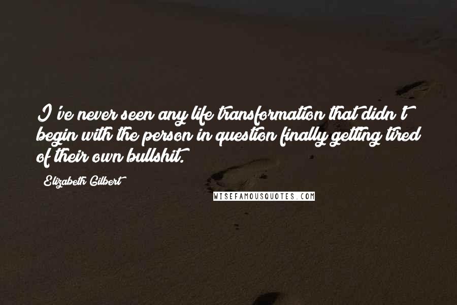 Elizabeth Gilbert Quotes: I've never seen any life transformation that didn't begin with the person in question finally getting tired of their own bullshit.