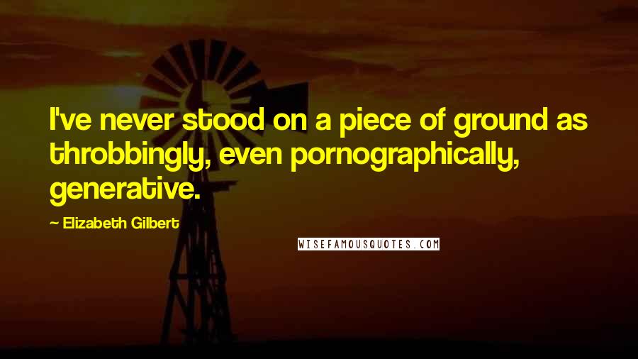 Elizabeth Gilbert Quotes: I've never stood on a piece of ground as throbbingly, even pornographically, generative.