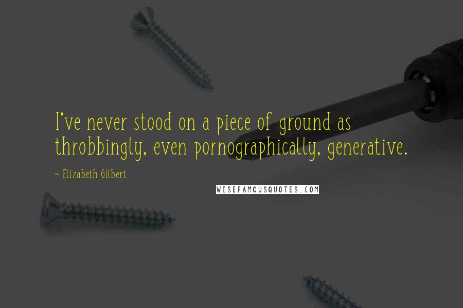 Elizabeth Gilbert Quotes: I've never stood on a piece of ground as throbbingly, even pornographically, generative.