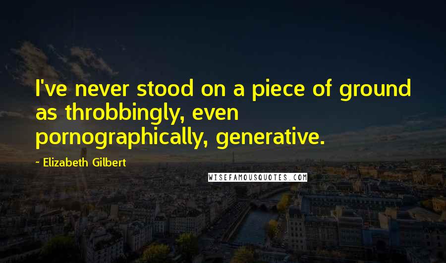 Elizabeth Gilbert Quotes: I've never stood on a piece of ground as throbbingly, even pornographically, generative.