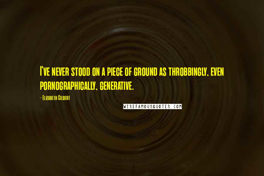 Elizabeth Gilbert Quotes: I've never stood on a piece of ground as throbbingly, even pornographically, generative.